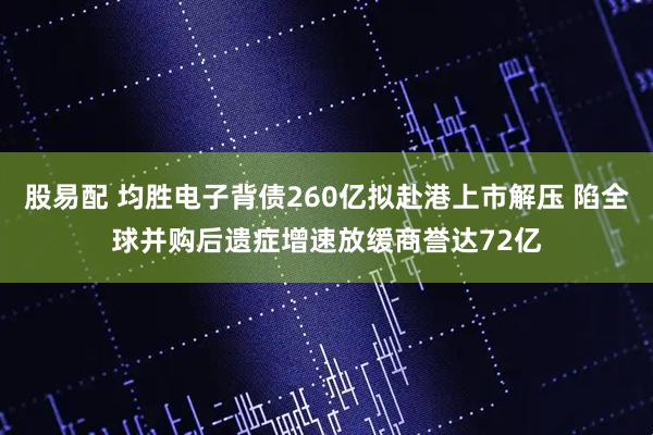 股易配 均胜电子背债260亿拟赴港上市解压 陷全球并购后遗症增速放缓商誉达72亿