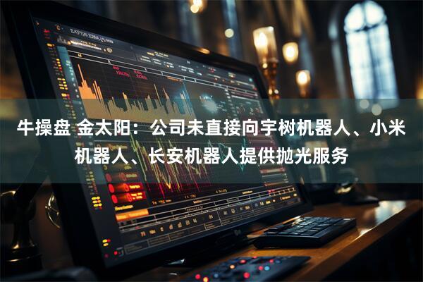 牛操盘 金太阳：公司未直接向宇树机器人、小米机器人、长安机器人提供抛光服务