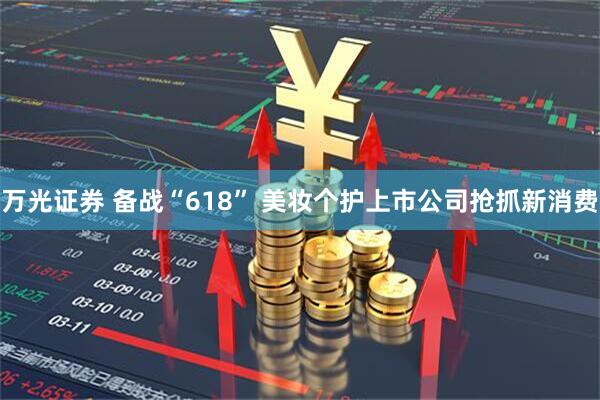万光证券 备战“618” 美妆个护上市公司抢抓新消费