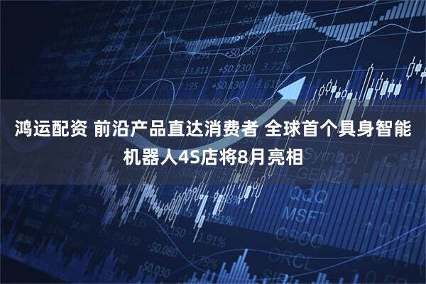 鸿运配资 前沿产品直达消费者 全球首个具身智能机器人4S店将8月亮相