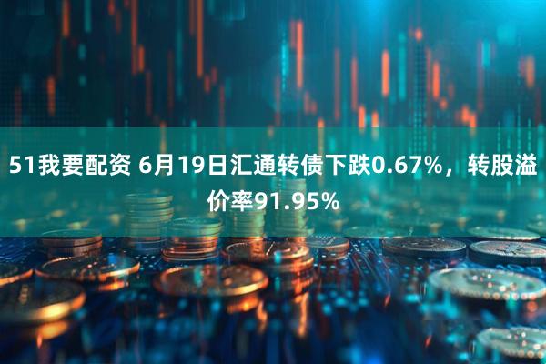 51我要配资 6月19日汇通转债下跌0.67%，转股溢价率91.95%
