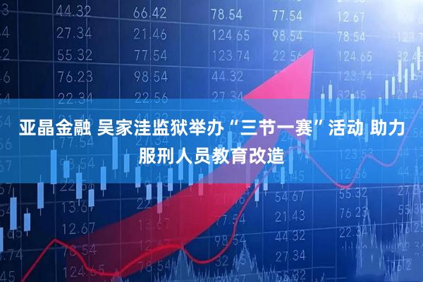 亚晶金融 吴家洼监狱举办“三节一赛”活动 助力服刑人员教育改造
