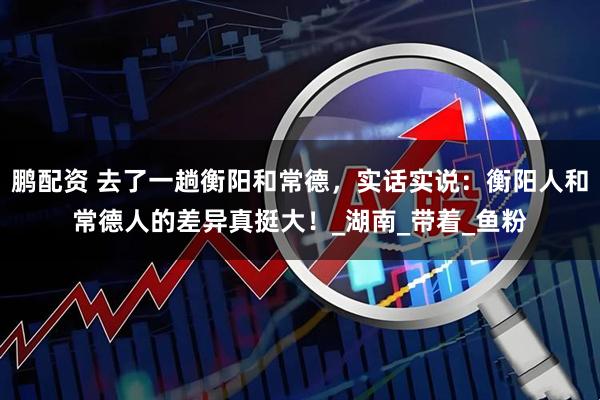 鹏配资 去了一趟衡阳和常德，实话实说：衡阳人和常德人的差异真挺大！_湖南_带着_鱼粉