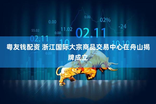 粤友钱配资 浙江国际大宗商品交易中心在舟山揭牌成立