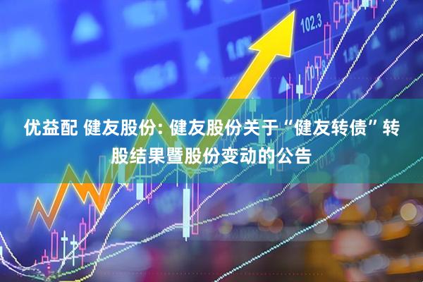 优益配 健友股份: 健友股份关于“健友转债”转股结果暨股份变动的公告
