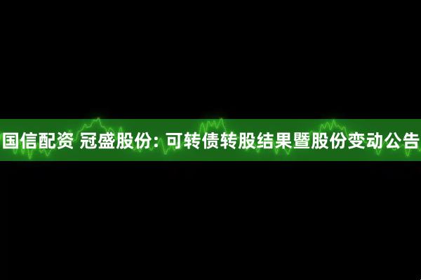 国信配资 冠盛股份: 可转债转股结果暨股份变动公告