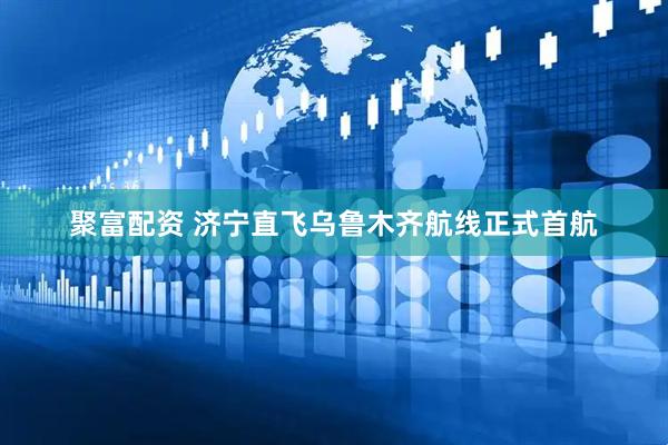 聚富配资 济宁直飞乌鲁木齐航线正式首航