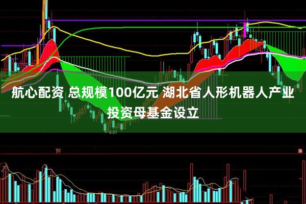 航心配资 总规模100亿元 湖北省人形机器人产业投资母基金设立