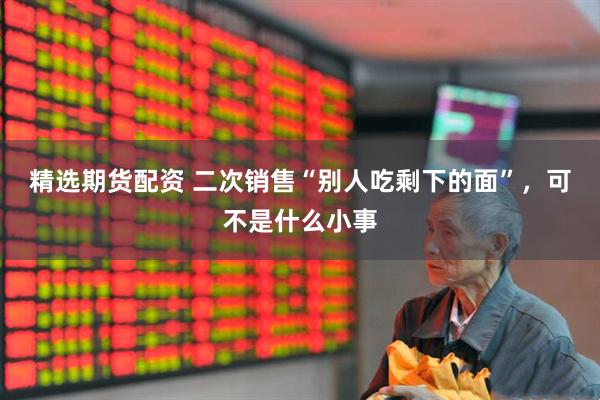 精选期货配资 二次销售“别人吃剩下的面”，可不是什么小事