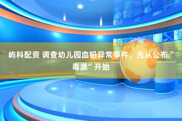 屿科配资 调查幼儿园血铅异常事件，先从公布“毒源”开始