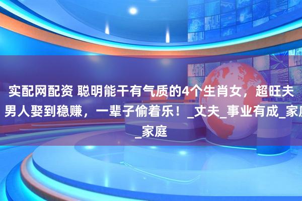 实配网配资 聪明能干有气质的4个生肖女，超旺夫，男人娶到稳赚，一辈子偷着乐！_丈夫_事业有成_家庭
