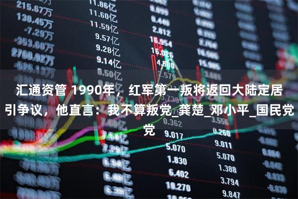 汇通资管 1990年，红军第一叛将返回大陆定居引争议，他直言：我不算叛党_龚楚_邓小平_国民党