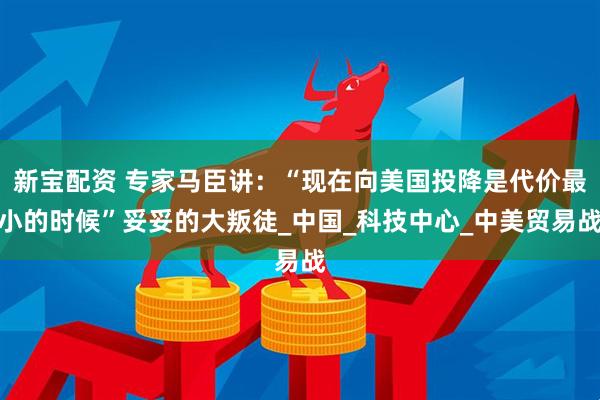 新宝配资 专家马臣讲：“现在向美国投降是代价最小的时候”妥妥的大叛徒_中国_科技中心_中美贸易战