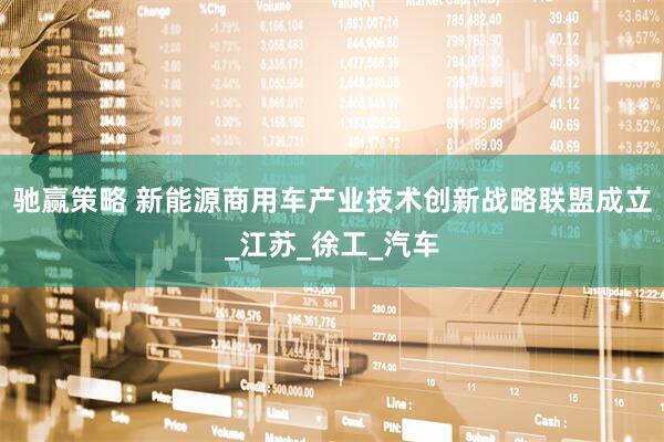 驰赢策略 新能源商用车产业技术创新战略联盟成立_江苏_徐工_汽车