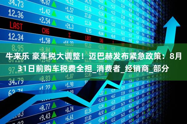 牛来乐 豪车税大调整！迈巴赫发布紧急政策：8月31日前购车税费全担_消费者_经销商_部分