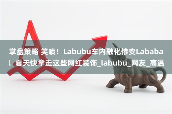 掌盘策略 笑喷！Labubu车内融化惨变Lababa！夏天快拿走这些网红装饰_labubu_网友_高温