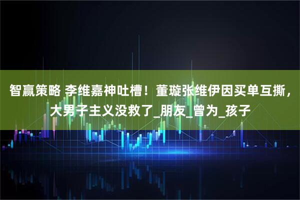 智赢策略 李维嘉神吐槽！董璇张维伊因买单互撕，大男子主义没救了_朋友_曾为_孩子