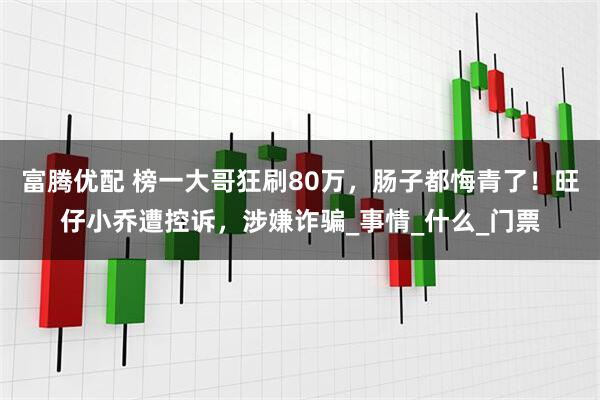 富腾优配 榜一大哥狂刷80万，肠子都悔青了！旺仔小乔遭控诉，涉嫌诈骗_事情_什么_门票