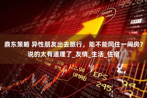 鼎东策略 异性朋友出去旅行，能不能同住一间房？说的太有道理了_友情_生活_住宿