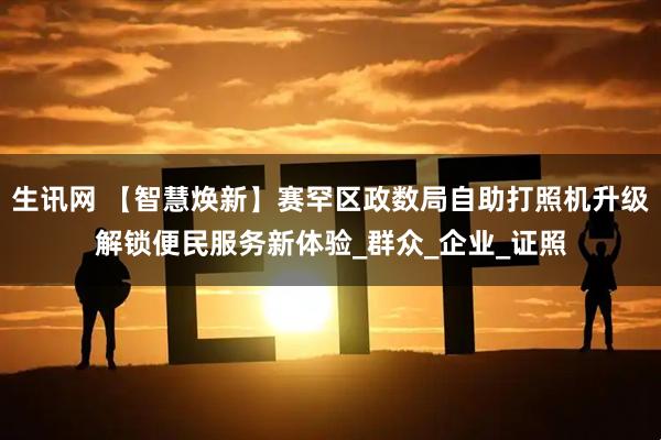 生讯网 【智慧焕新】赛罕区政数局自助打照机升级解锁便民服务新体验_群众_企业_证照