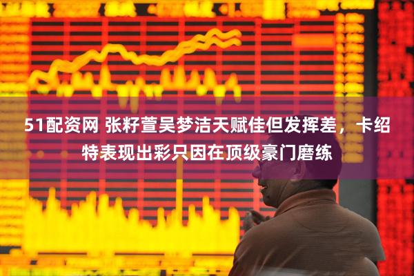 51配资网 张籽萱吴梦洁天赋佳但发挥差，卡绍特表现出彩只因在顶级豪门磨练