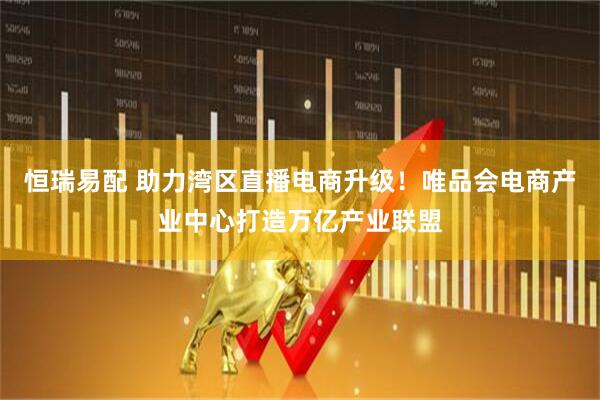 恒瑞易配 助力湾区直播电商升级！唯品会电商产业中心打造万亿产业联盟