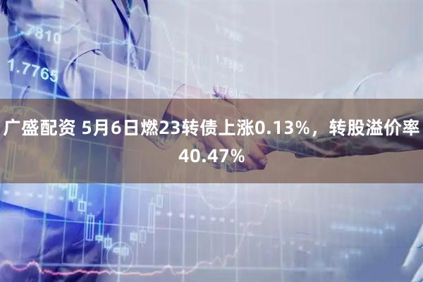 广盛配资 5月6日燃23转债上涨0.13%，转股溢价率40.47%