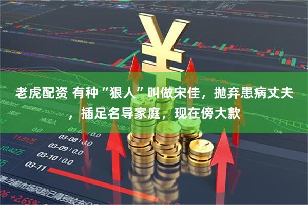 老虎配资 有种“狠人”叫做宋佳，抛弃患病丈夫，插足名导家庭，现在傍大款