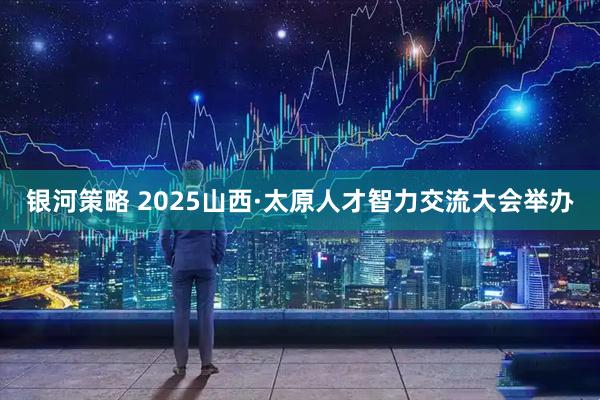 银河策略 2025山西·太原人才智力交流大会举办
