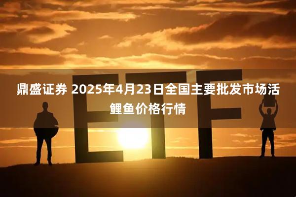 鼎盛证券 2025年4月23日全国主要批发市场活鲤鱼价格行情