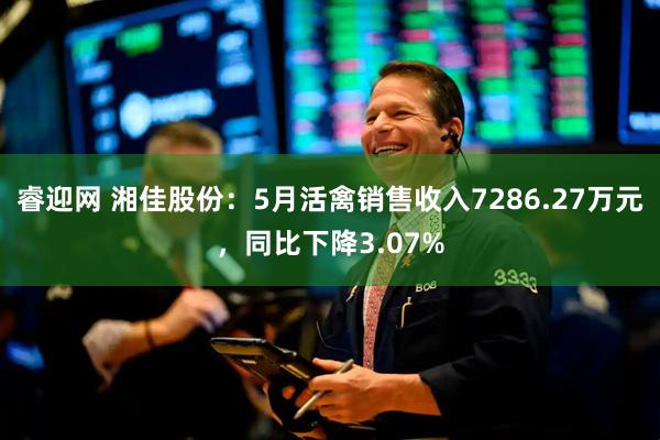 睿迎网 湘佳股份：5月活禽销售收入7286.27万元，同比下降3.07%