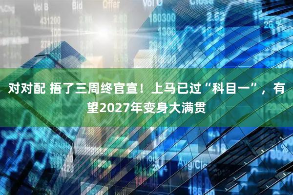 对对配 捂了三周终官宣！上马已过“科目一”，有望2027年变身大满贯