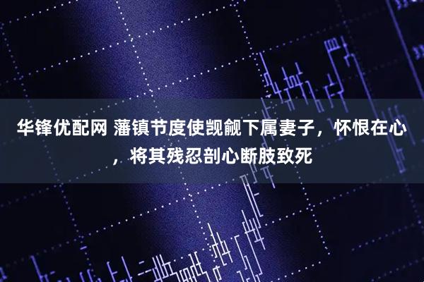 华锋优配网 藩镇节度使觊觎下属妻子,怀恨在心,将其残忍剖心断肢致死