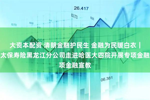 大资本配资 清朗金融护民生 金融为民暖白衣｜中国太保寿险黑龙江分公司走进哈医大四院开展专项金融宣教