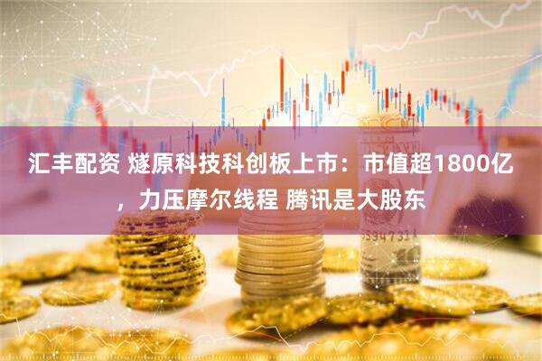 汇丰配资 燧原科技科创板上市：市值超1800亿，力压摩尔线程 腾讯是大股东